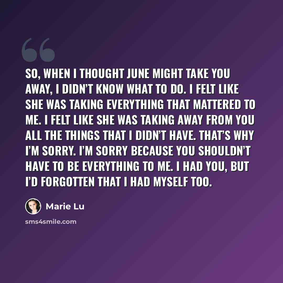 “So, when I thought June might take you away, I didn’t know what to do. I felt like she was taking everything that mattered to me. I felt like she was taking away from you all the things that I didn’t have. That’s why I’m sorry. I’m sorry because you shouldn’t have to be everything to me. I had…” quote by Marie Lu