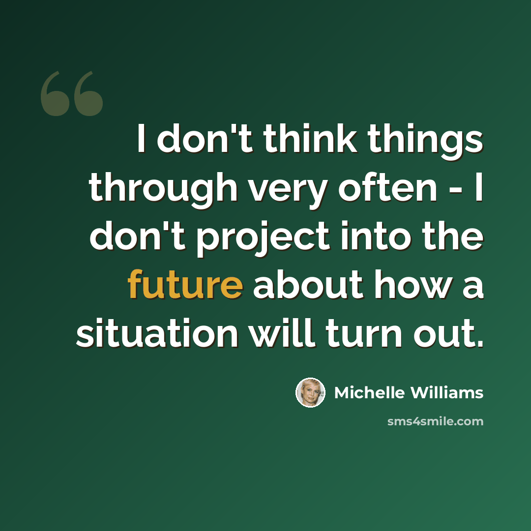 “I don't think things through very often - I don't project into the future about how a situation will turn out.” quote by Michelle Williams