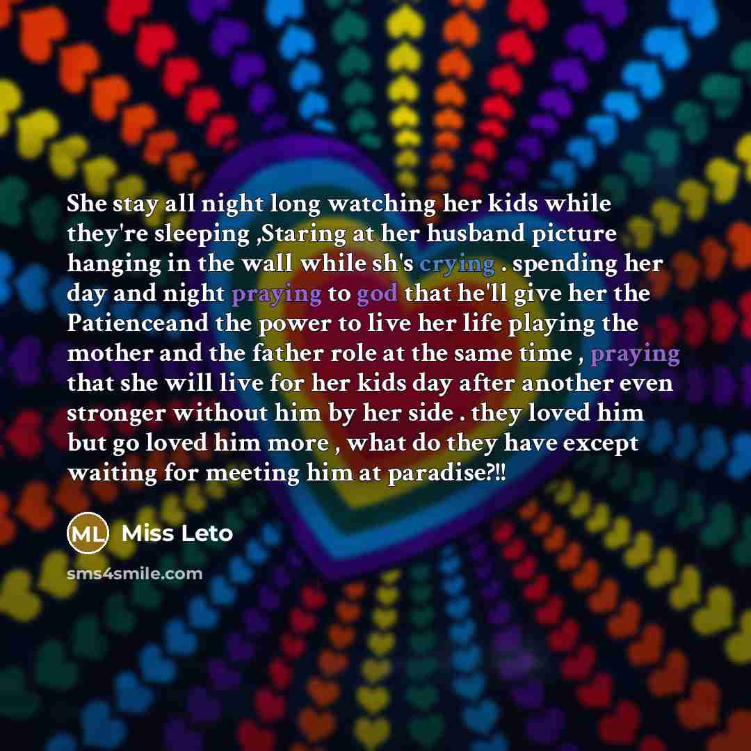 “She stay all night long watching her kids while they're sleeping ,Staring at her husband picture hanging in the wall while sh's crying . spending her day and night praying to god that he'll give her the Patienceand the power to live her life playing the mother and the father role at the same time…” quote by Miss Leto