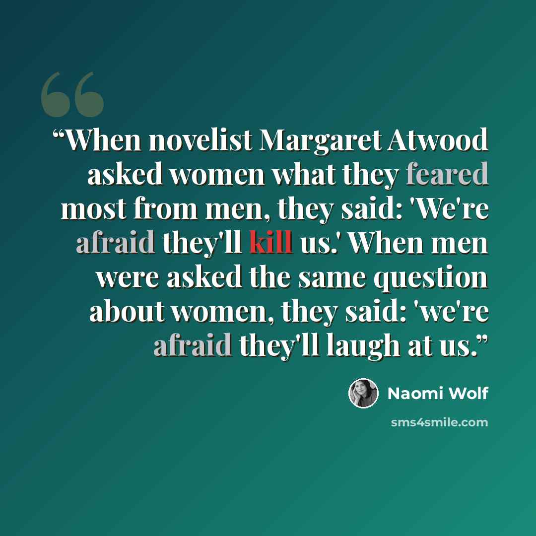 “When novelist Margaret Atwood asked women what they feared most from men, they said: 'We're afraid they'll kill us.' When men were asked the same question about women, they said: 'we're afraid they'll laugh at us.” quote by Naomi Wolf