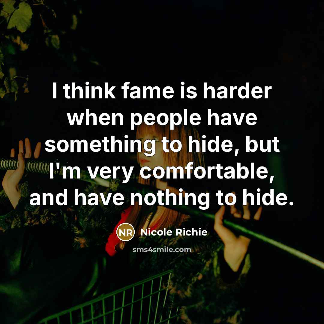 “I think fame is harder when people have something to hide, but I'm very comfortable, and have nothing to hide.” quote by Nicole Richie