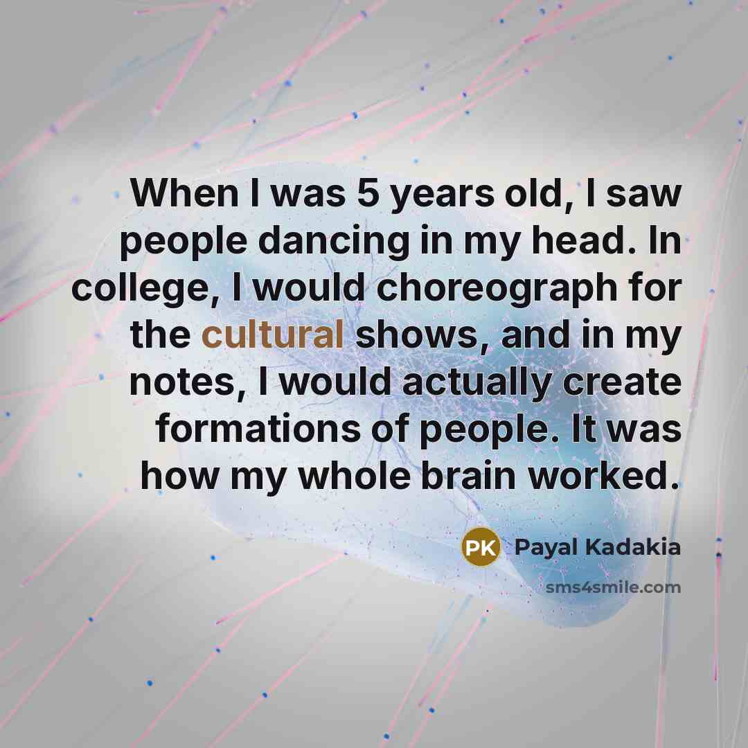 “When I was 5 years old, I saw people dancing in my head. In college, I would choreograph for the cultural shows, and in my notes, I would actually create formations of people. It was how my whole brain worked.” quote by Payal Kadakia