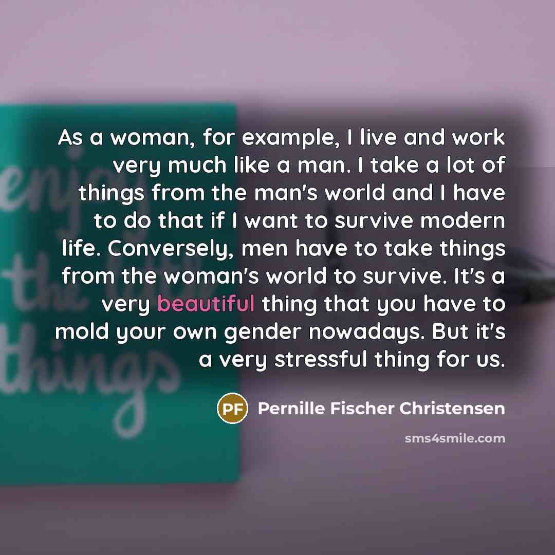 “As a woman, for example, I live and work very much like a man. I take a lot of things from the man's world and I have to do that if I want to survive modern life. Conversely, men have to take things from the woman's world to survive. It's a very beautiful thing that you have to mold your own…” quote by Pernille Fischer Christensen