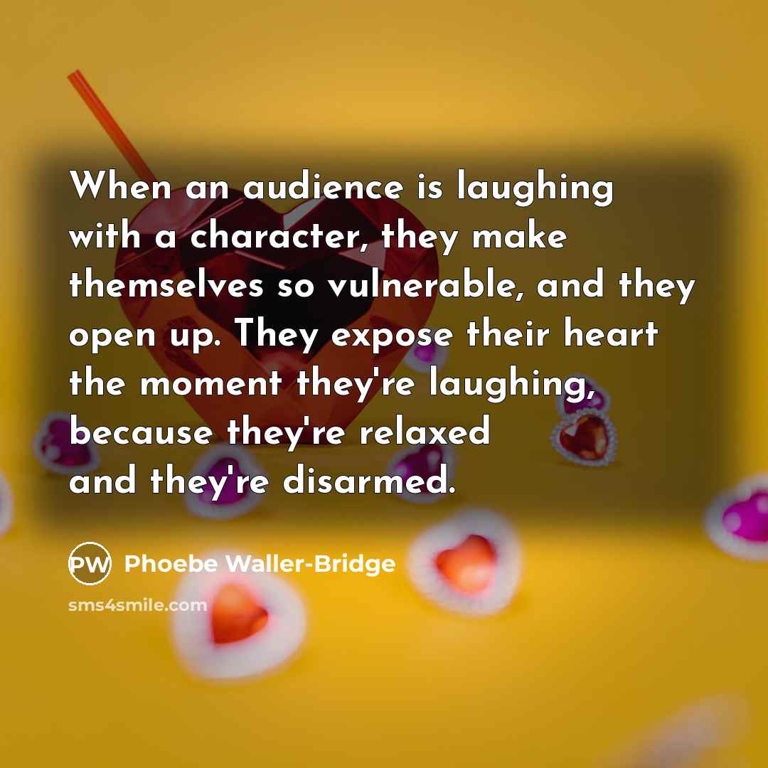 “When an audience is laughing with a character, they make themselves so vulnerable, and they open up. They expose their heart the moment they're laughing, because they're relaxed and they're disarmed.” quote by Phoebe Waller-Bridge
