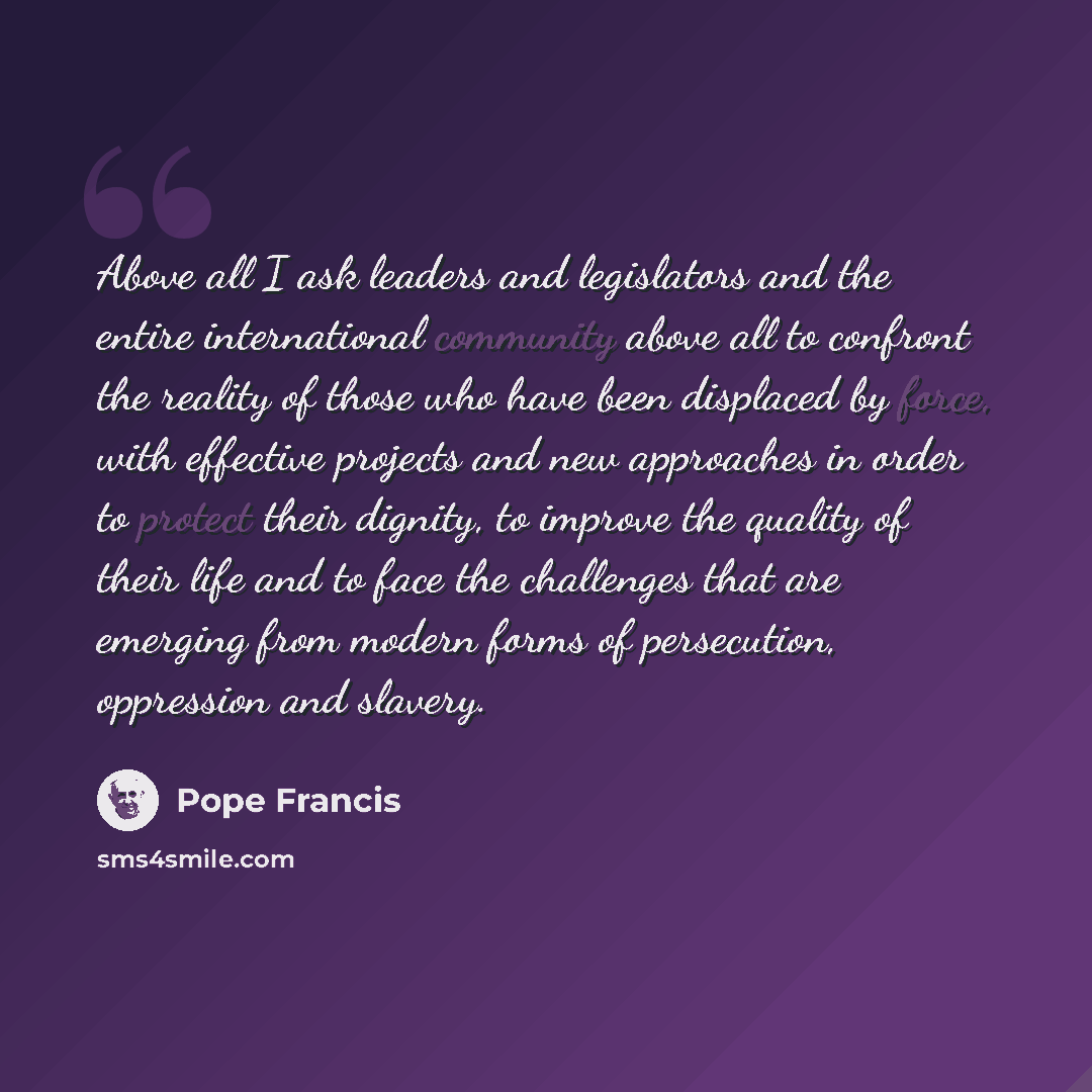 “Above all I ask leaders and legislators and the entire international community above all to confront the reality of those who have been displaced by force, with effective projects and new approaches in order to protect their dignity, to improve the quality of their life and to face the challenges…” quote by Pope Francis