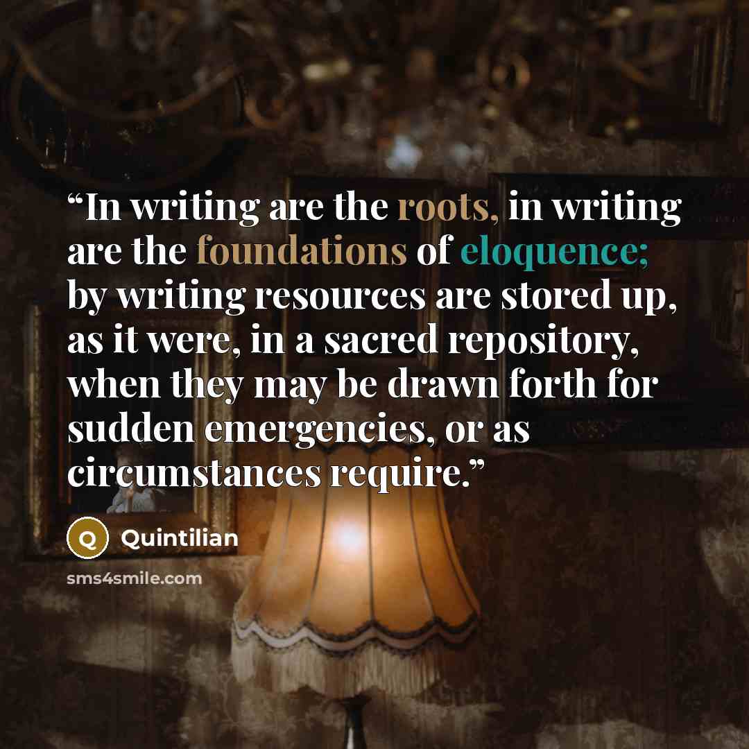 “In writing are the roots, in writing are the foundations of eloquence; by writing resources are stored up, as it were, in a sacred repository, when they may be drawn forth for sudden emergencies, or as circumstances require.” quote by Quintilian