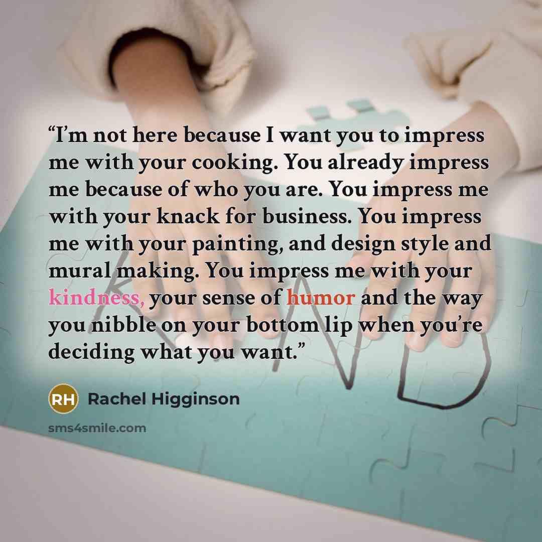 “I’m not here because I want you to impress me with your cooking. You already impress me because of who you are. You impress me with your knack for business. You impress me with your painting, and design style and mural making. You impress me with your kindness, your sense of humor and the way you…” quote by Rachel Higginson