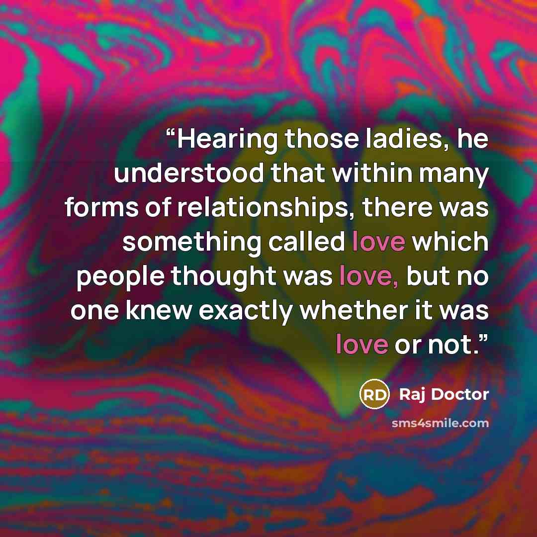 “Hearing those ladies, he understood that within many forms of relationships, there was something called love which people thought was love, but no one knew exactly whether it was love or not.” quote by Raj Doctor