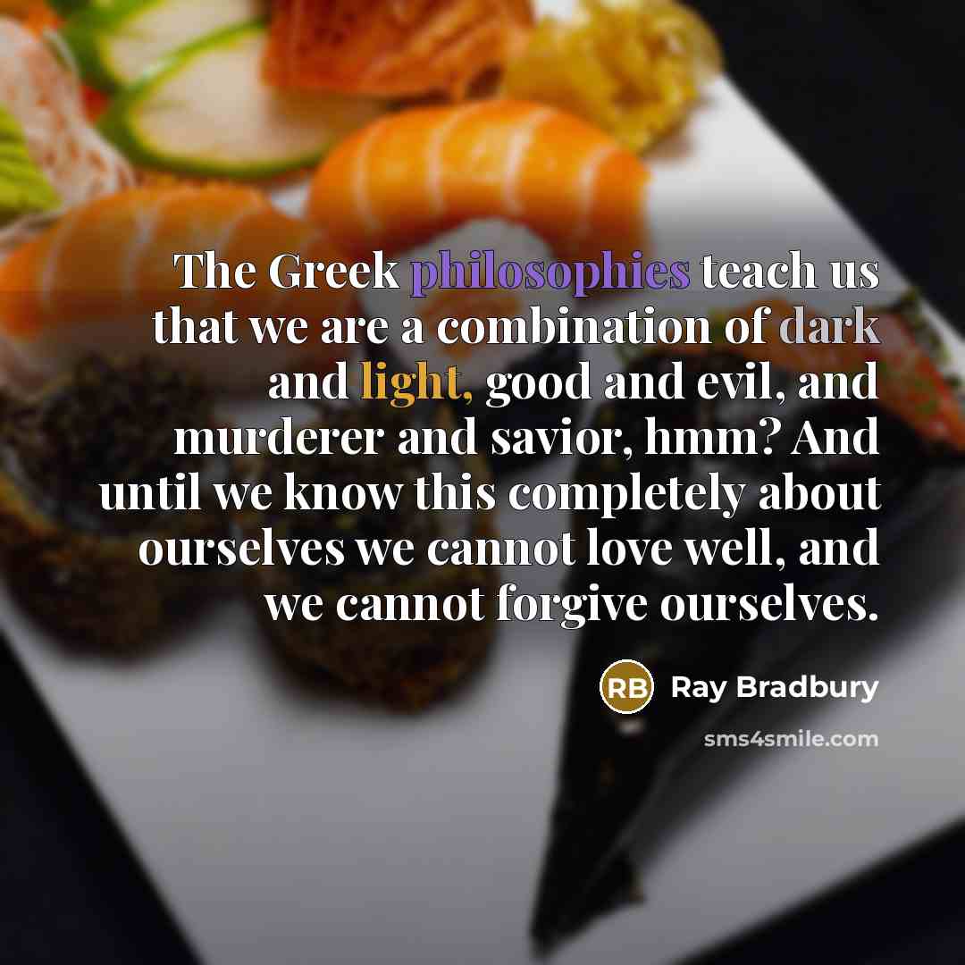 “The Greek philosophies teach us that we are a combination of dark and light, good and evil, and murderer and savior, hmm? And until we know this completely about ourselves we cannot love well, and we cannot forgive ourselves.” quote by Ray Bradbury