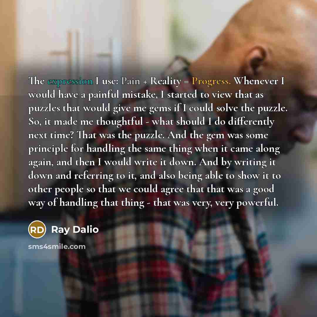 “The expression I use: Pain + Reality = Progress. Whenever I would have a painful mistake, I started to view that as puzzles that would give me gems if I could solve the puzzle. So, it made me thoughtful - what should I do differently next time? That was the puzzle. And the gem was some principle…” quote by Ray Dalio