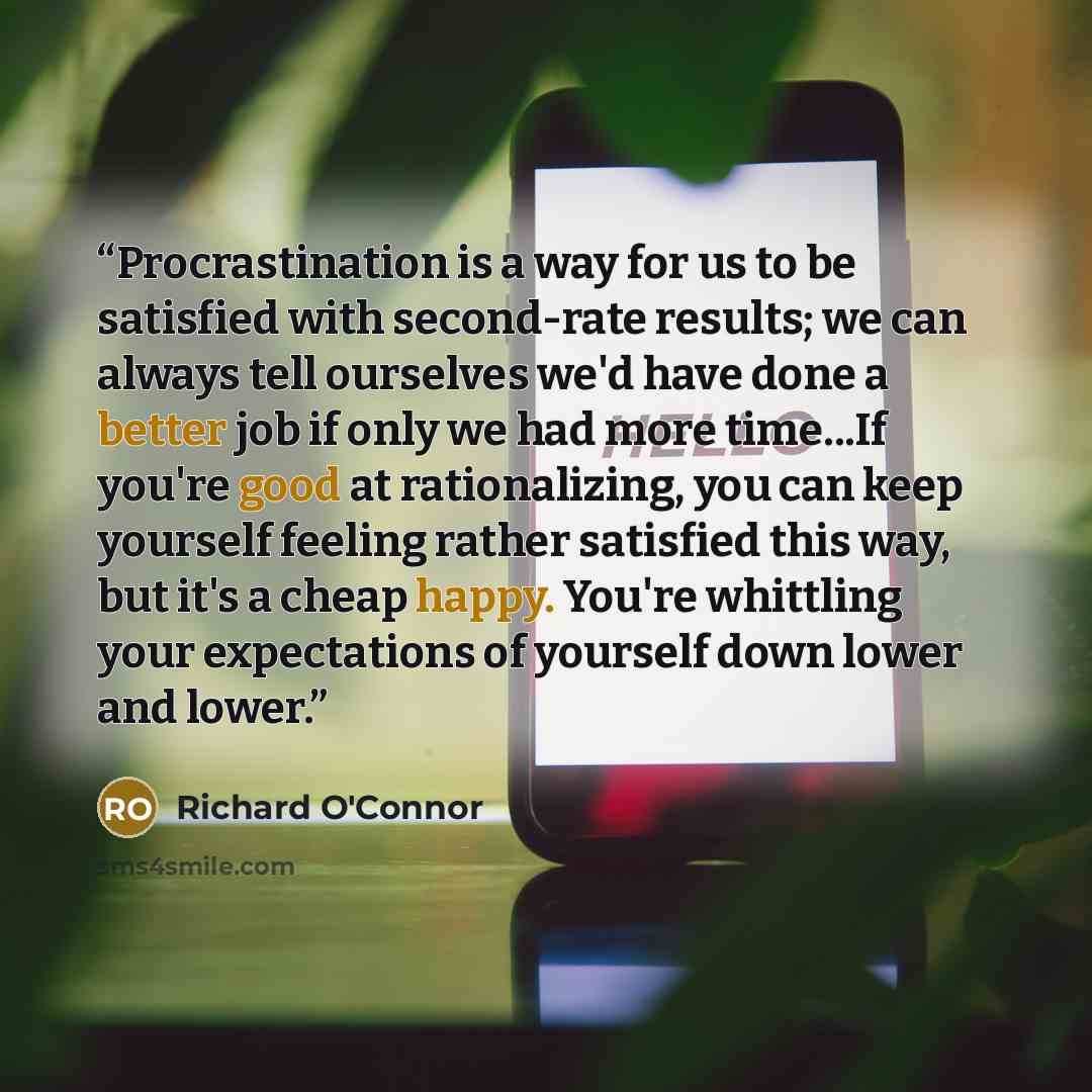 “Procrastination is a way for us to be satisfied with second-rate results; we can always tell ourselves we'd have done a better job if only we had more time...If you're good at rationalizing, you can keep yourself feeling rather satisfied this way, but it's a cheap happy. You're whittling your…” quote by Richard O'Connor