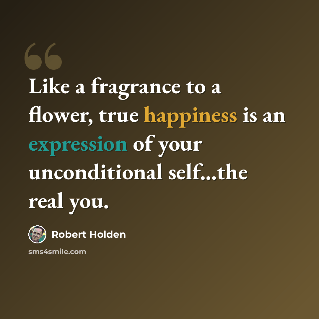 “Like a fragrance to a flower, true happiness is an expression of your unconditional self...the real you.” quote by Robert Holden