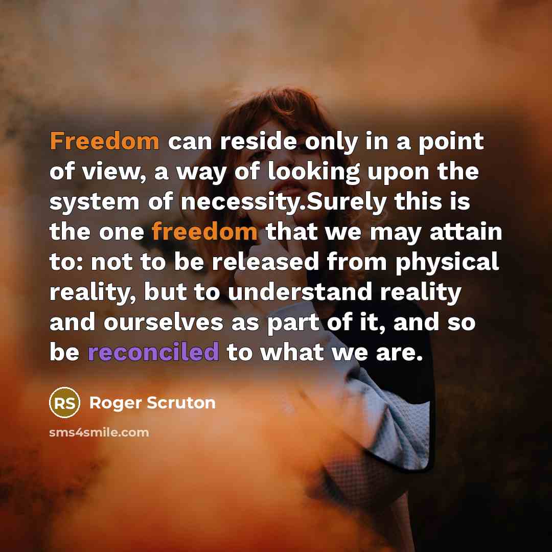 “Freedom can reside only in a point of view, a way of looking upon the system of necessity.Surely this is the one freedom that we may attain to: not to be released from physical reality, but to understand reality and ourselves as part of it, and so be reconciled to what we are.” quote by Roger Scruton
