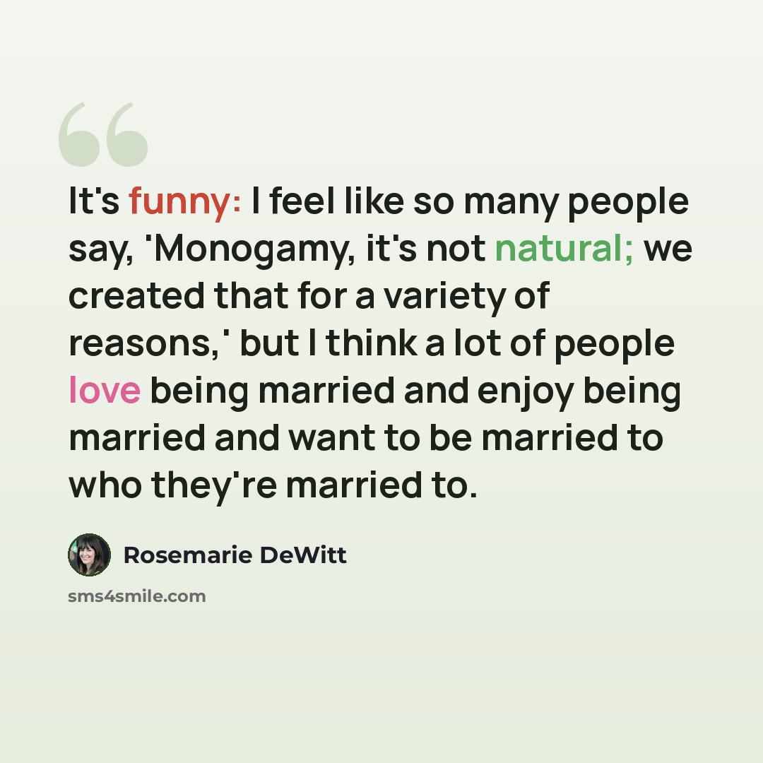 “It's funny: I feel like so many people say, 'Monogamy, it's not natural; we created that for a variety of reasons,' but I think a lot of people love being married and enjoy being married and want to be married to who they're married to.” quote by Rosemarie DeWitt
