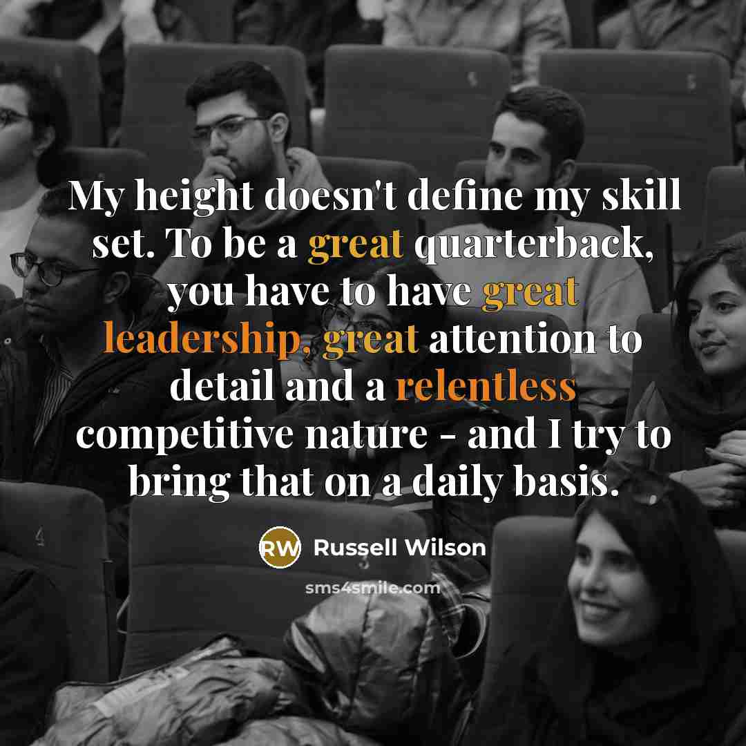 “My height doesn't define my skill set. To be a great quarterback, you have to have great leadership, great attention to detail and a relentless competitive nature - and I try to bring that on a daily basis.” quote by Russell Wilson