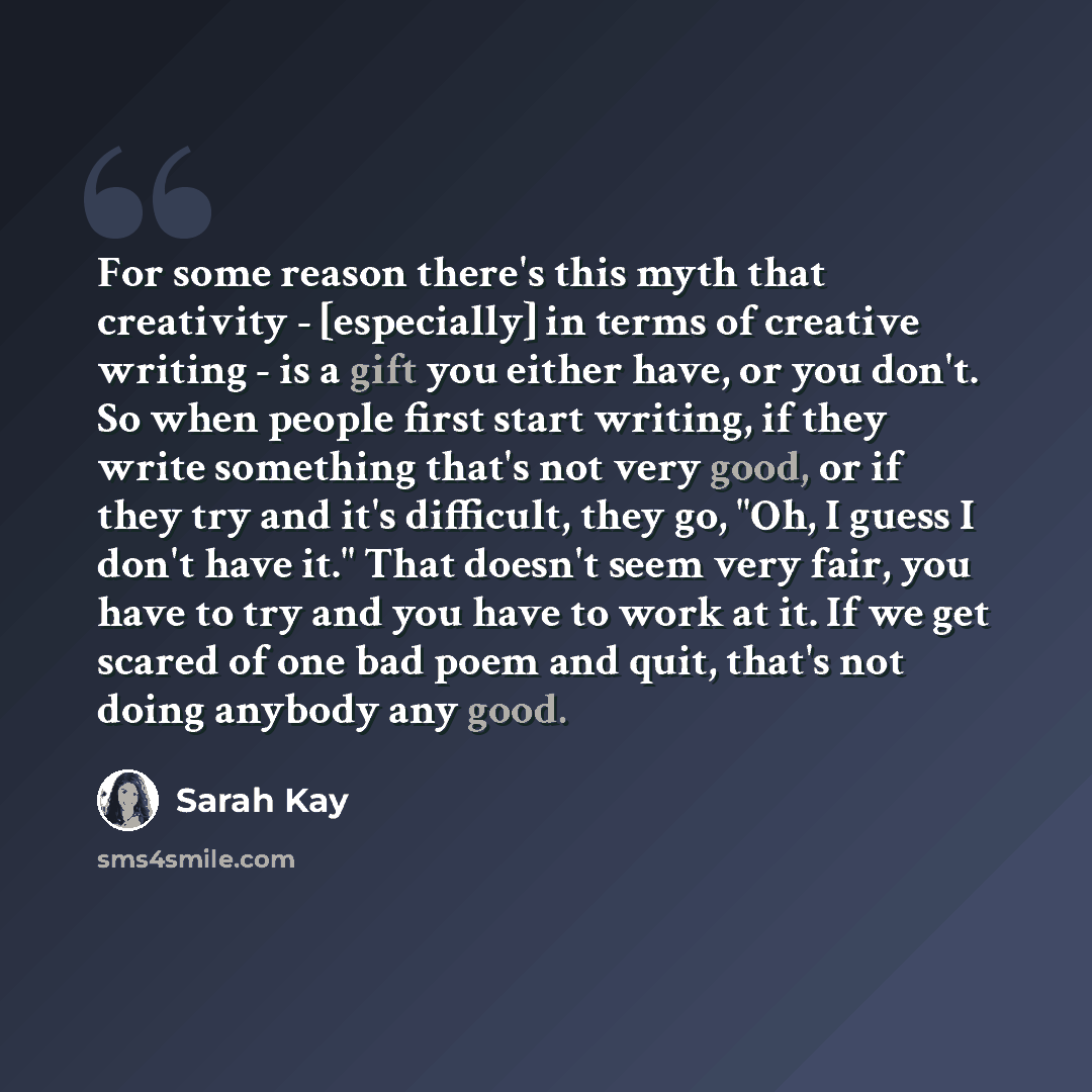 “For some reason there's this myth that creativity - [especially] in terms of creative writing - is a gift you either have, or you don't. So when people first start writing, if they write something that's not very good, or if they try and it's difficult, they go, "Oh, I guess I don't have it." That…” quote by Sarah Kay