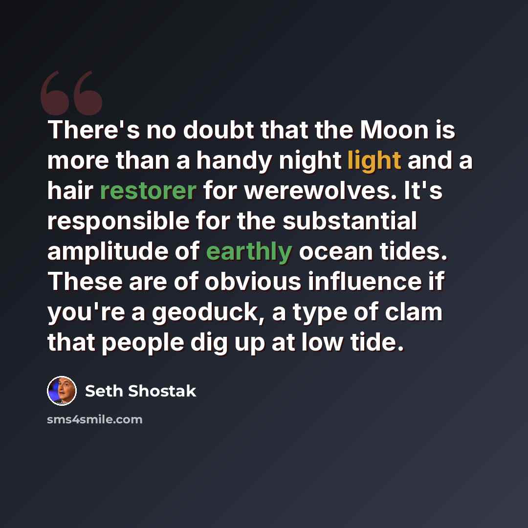 “There's no doubt that the Moon is more than a handy night light and a hair restorer for werewolves. It's responsible for the substantial amplitude of earthly ocean tides. These are of obvious influence if you're a geoduck, a type of clam that people dig up at low tide.” quote by Seth Shostak