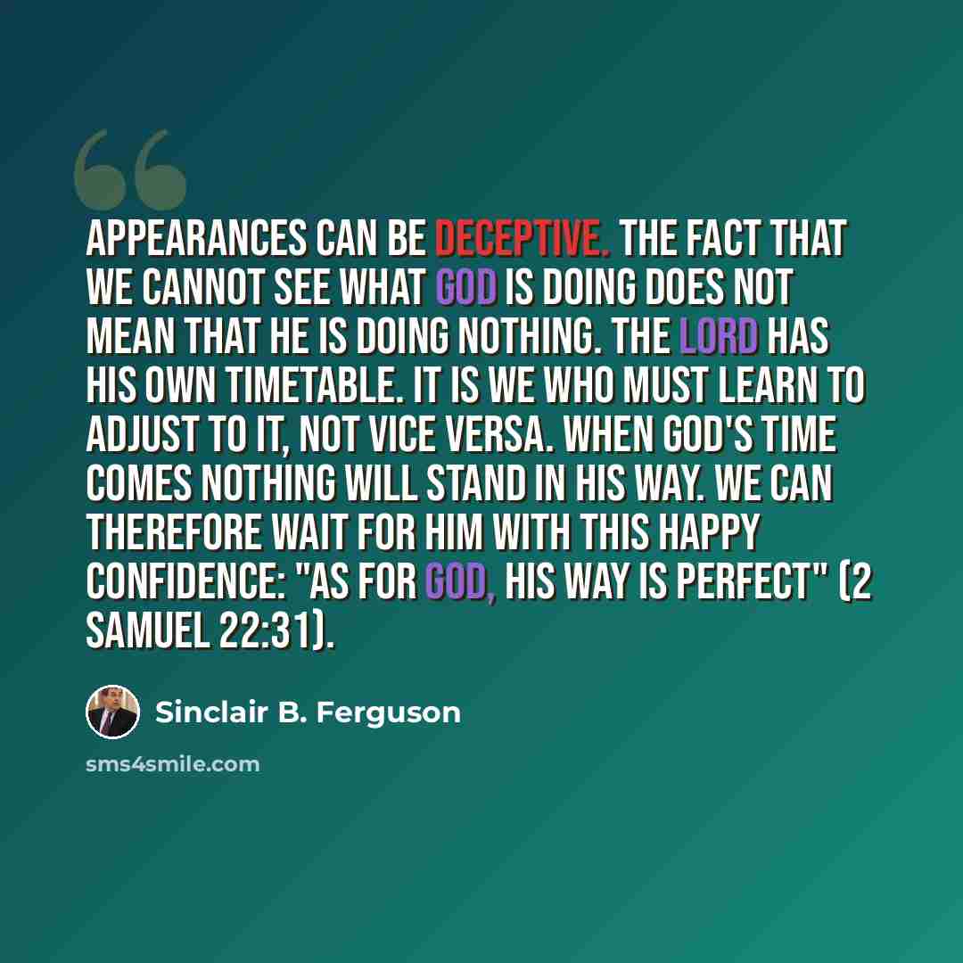 “Appearances can be deceptive. The fact that we cannot see what God is doing does not mean that He is doing nothing. The Lord has His own timetable. It is we who must learn to adjust to it, not vice versa. When God's time comes nothing will stand in His way. We can therefore wait for Him with this…” quote by Sinclair B. Ferguson