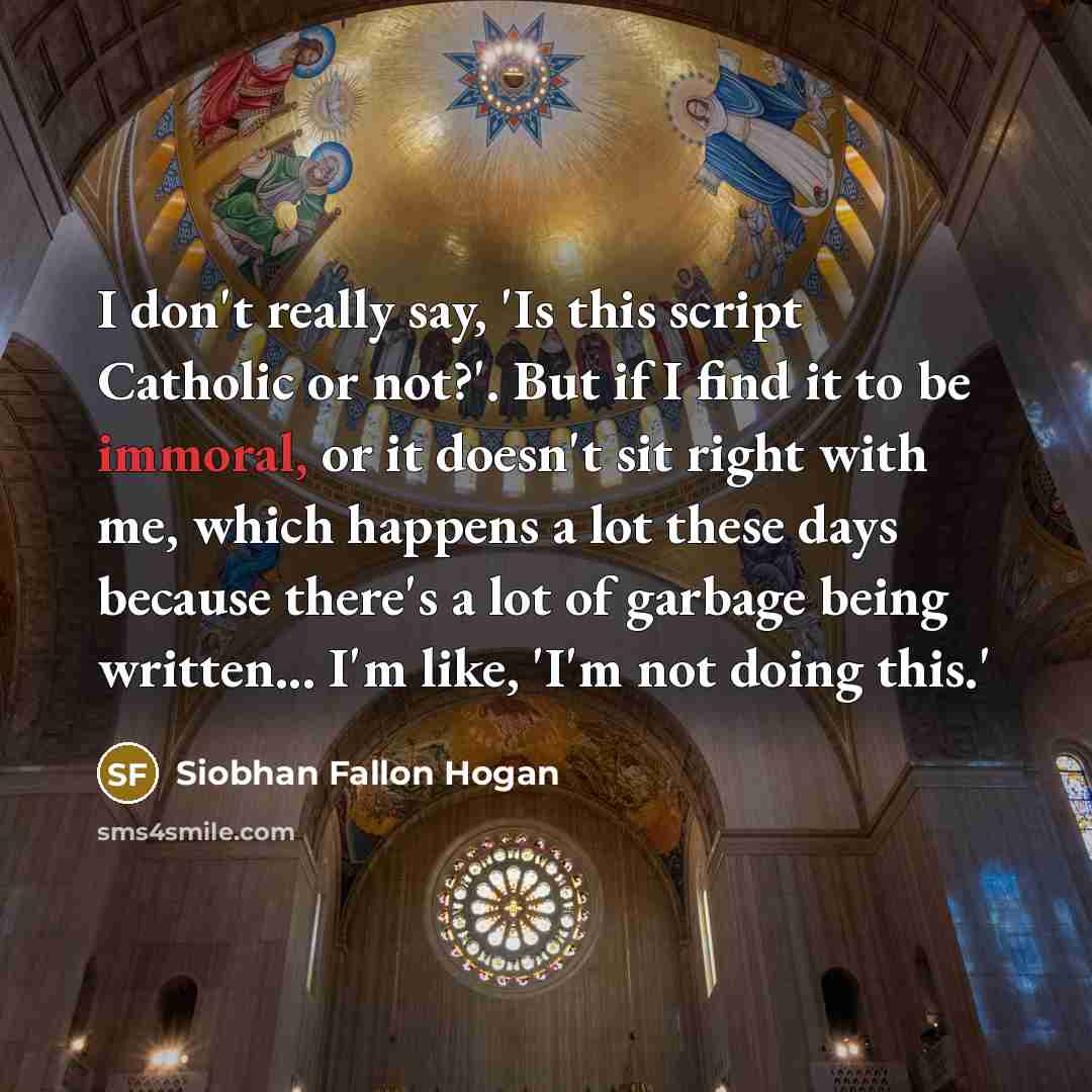 “I don't really say, 'Is this script Catholic or not?'. But if I find it to be immoral, or it doesn't sit right with me, which happens a lot these days because there's a lot of garbage being written... I'm like, 'I'm not doing this.'” quote by Siobhan Fallon Hogan