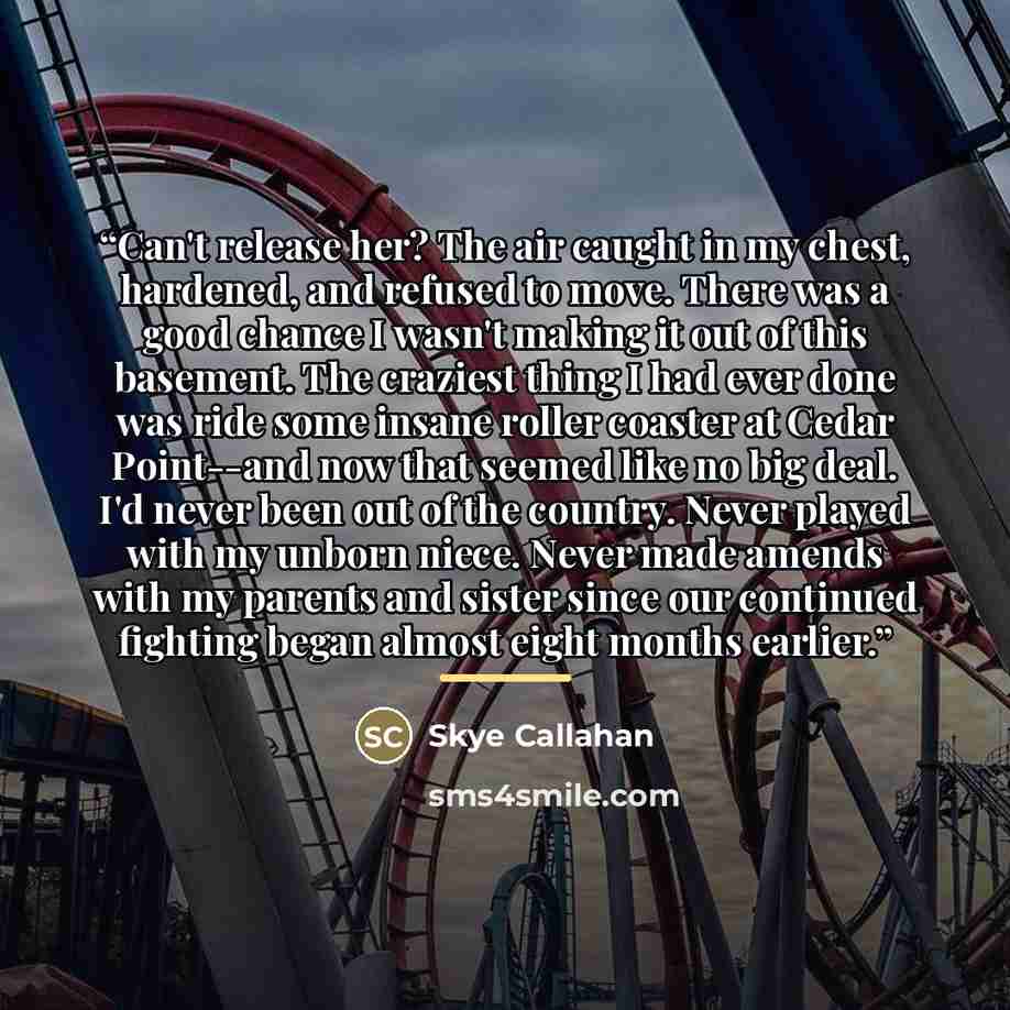 “Can't release her? The air caught in my chest, hardened, and refused to move. There was a good chance I wasn't making it out of this basement. The craziest thing I had ever done was ride some insane roller coaster at Cedar Point--and now that seemed like no big deal. I'd never been out of the…” quote by Skye Callahan