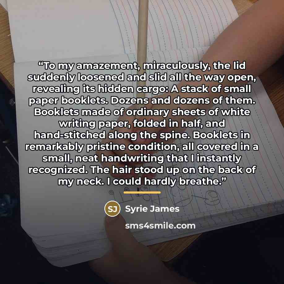 “To my amazement, miraculously, the lid suddenly loosened and slid all the way open, revealing its hidden cargo: A stack of small paper booklets. Dozens and dozens of them. Booklets made of ordinary sheets of white writing paper, folded in half, and hand-stitched along the spine. Booklets in…” quote by Syrie James