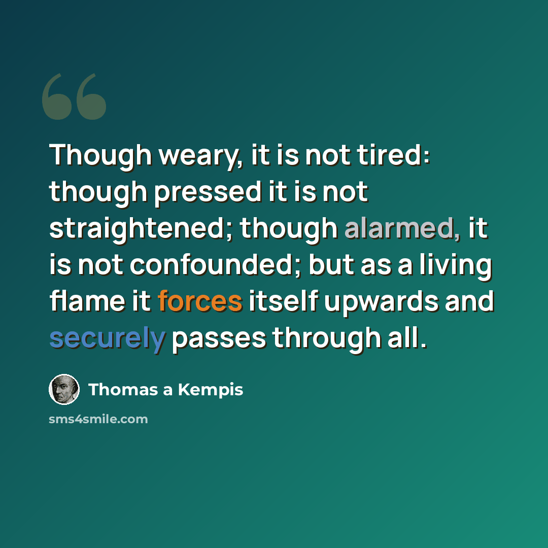 “Though weary, it is not tired: though pressed it is not straightened; though alarmed, it is not confounded; but as a living flame it forces itself upwards and securely passes through all.” quote by Thomas a Kempis