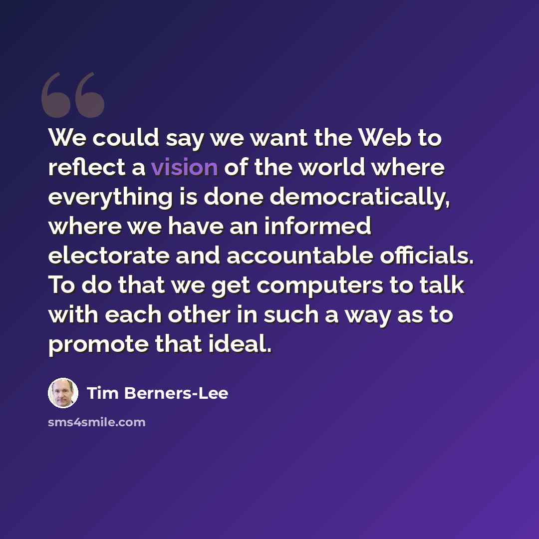 “We could say we want the Web to reflect a vision of the world where everything is done democratically, where we have an informed electorate and accountable officials. To do that we get computers to talk with each other in such a way as to promote that ideal.” quote by Tim Berners-Lee