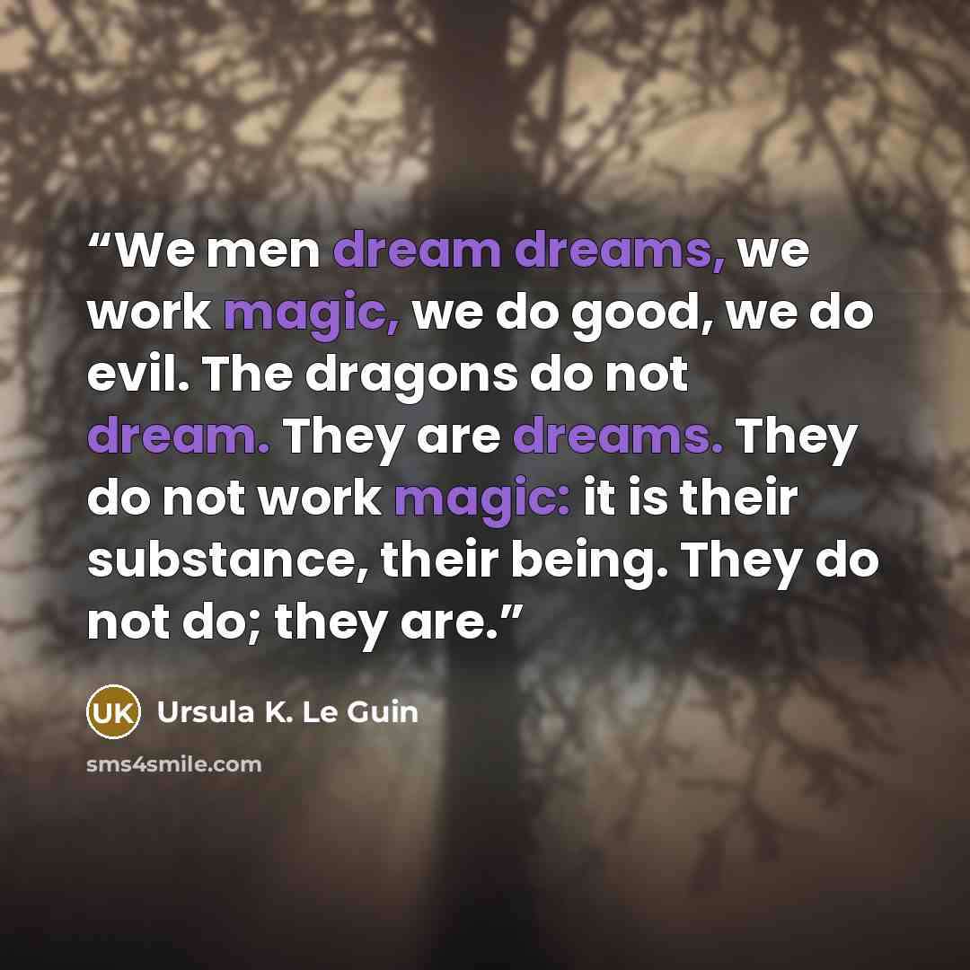 “We men dream dreams, we work magic, we do good, we do evil. The dragons do not dream. They are dreams. They do not work magic: it is their substance, their being. They do not do; they are.” quote by Ursula K. Le Guin