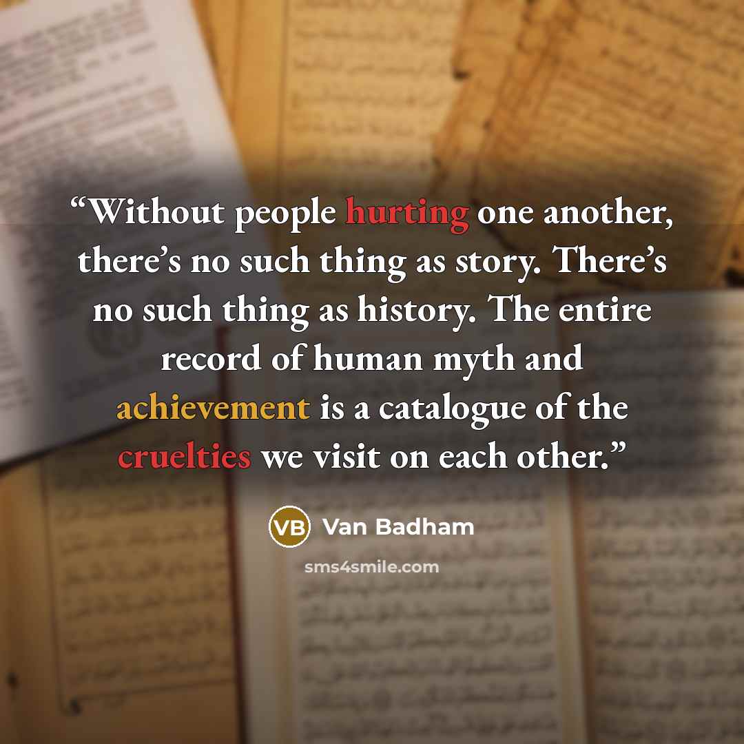 “Without people hurting one another, there’s no such thing as story. There’s no such thing as history. The entire record of human myth and achievement is a catalogue of the cruelties we visit on each other.” quote by Van Badham