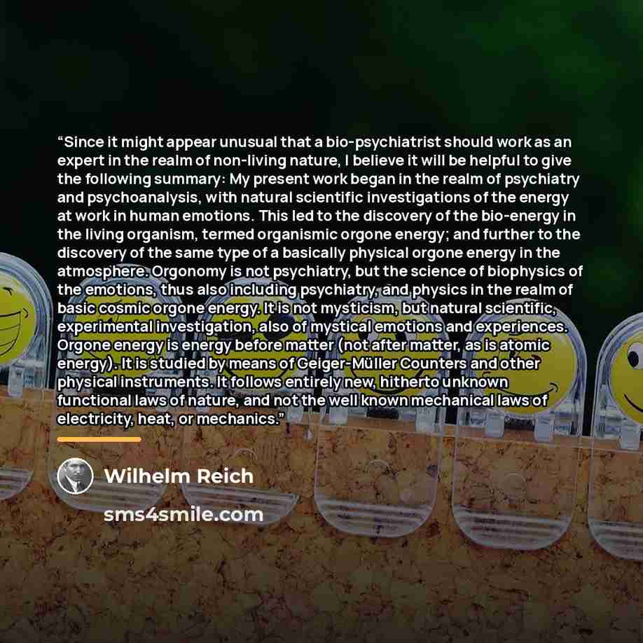 “Since it might appear unusual that a bio-psychiatrist should work as an expert in the realm of non-living nature, I believe it will be helpful to give the following summary: My present work began in the realm of psychiatry and psychoanalysis, with natural scientific investigations of the energy at…” quote by Wilhelm Reich