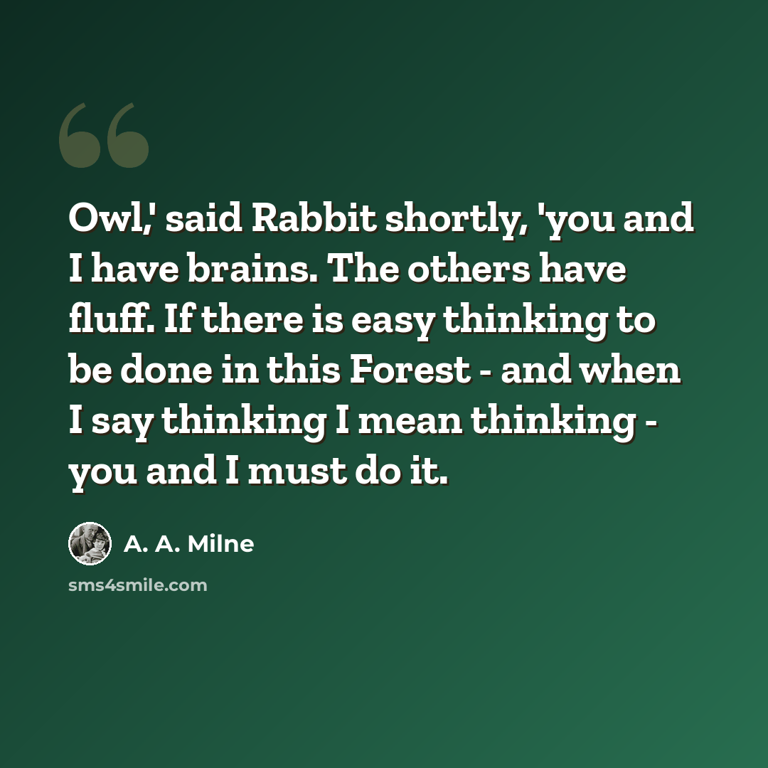 “Owl,' said Rabbit shortly, 'you and I have brains. The others have fluff. If there is easy thinking to be done in this Forest - and when I say thinking I mean thinking - you and I must do it.” quote by A. A. Milne