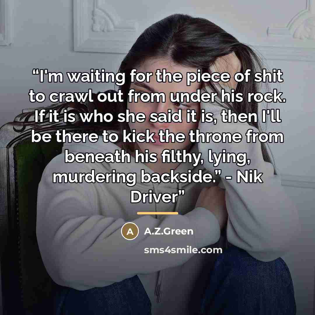 “I'm waiting for the piece of shit to crawl out from under his rock. If it is who she said it is, then I'll be there to kick the throne from beneath his filthy, lying, murdering backside.” - Nik Driver” quote by A.Z.Green