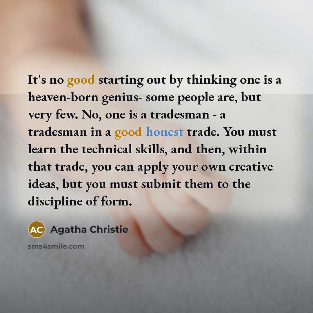 “It's no good starting out by thinking one is a heaven-born genius- some people are, but very few. No, one is a tradesman - a tradesman in a good honest trade. You must learn the technical skills, and then, within that trade, you can apply your own creative ideas, but you must submit them to the…” quote by Agatha Christie