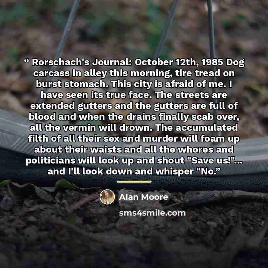 “Rorschach's Journal: October 12th, 1985 Dog carcass in alley this morning, tire tread on burst stomach. This city is afraid of me. I have seen its true face. The streets are extended gutters and the gutters are full of blood and when the drains finally scab over, all the vermin will drown. The…” quote by Alan Moore