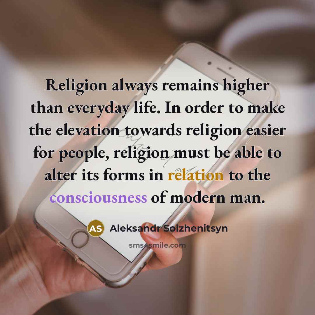 “Religion always remains higher than everyday life. In order to make the elevation towards religion easier for people, religion must be able to alter its forms in relation to the consciousness of modern man.” quote by Aleksandr Solzhenitsyn