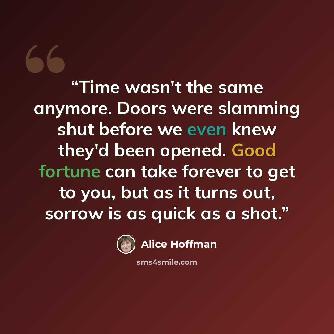 “Time wasn't the same anymore. Doors were slamming shut before we even knew they'd been opened. Good fortune can take forever to get to you, but as it turns out, sorrow is as quick as a shot.” quote by Alice Hoffman