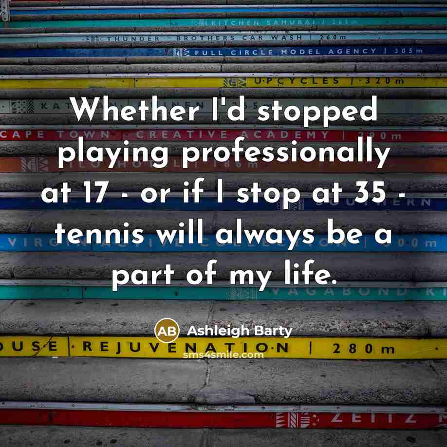 “Whether I'd stopped playing professionally at 17 - or if I stop at 35 - tennis will always be a part of my life.” quote by Ashleigh Barty