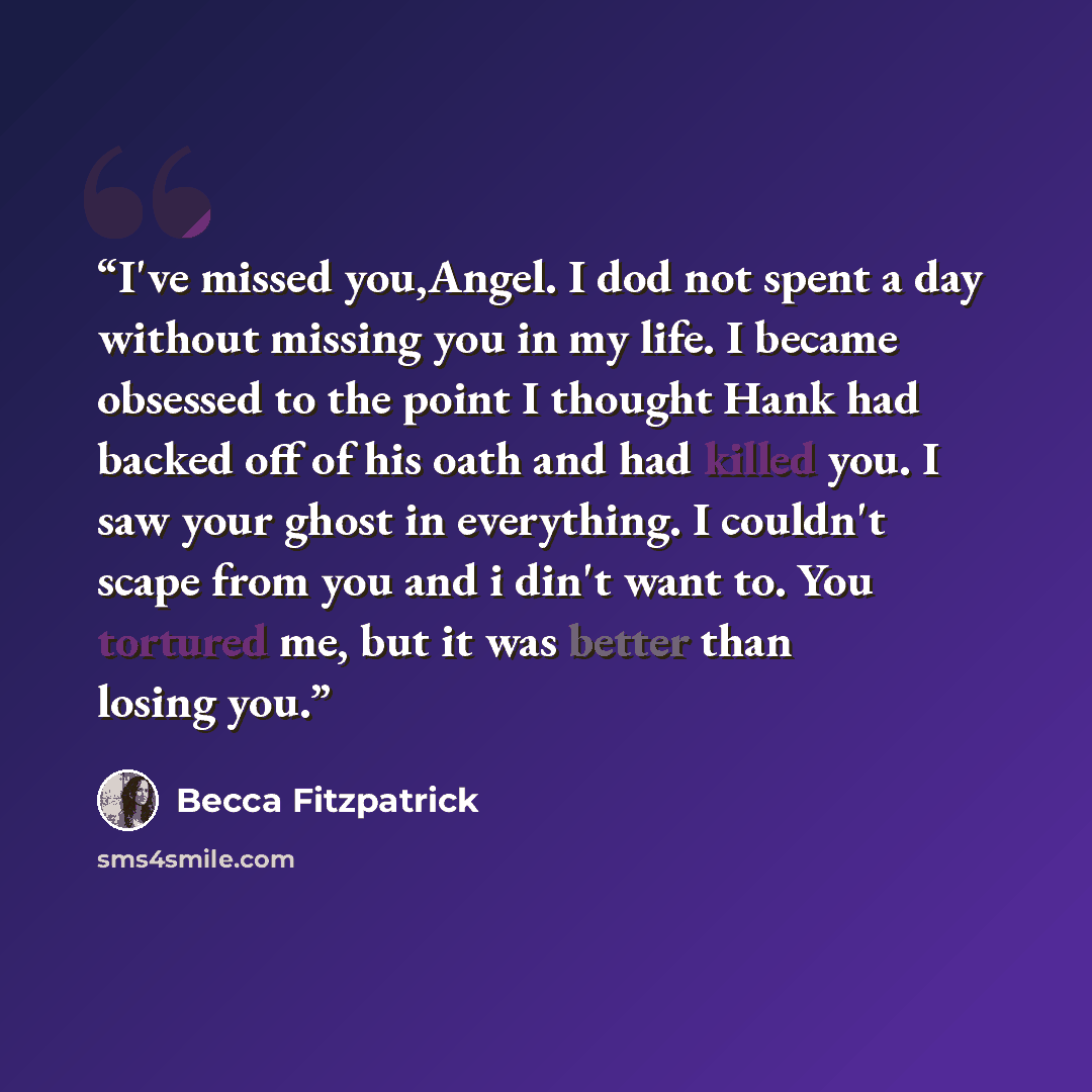 “I've missed you,Angel. I dod not spent a day without missing you in my life. I became obsessed to the point I thought Hank had backed off of his oath and had killed you. I saw your ghost in everything. I couldn't scape from you and i din't want to. You tortured me, but it was better than losing you.” quote by Becca Fitzpatrick