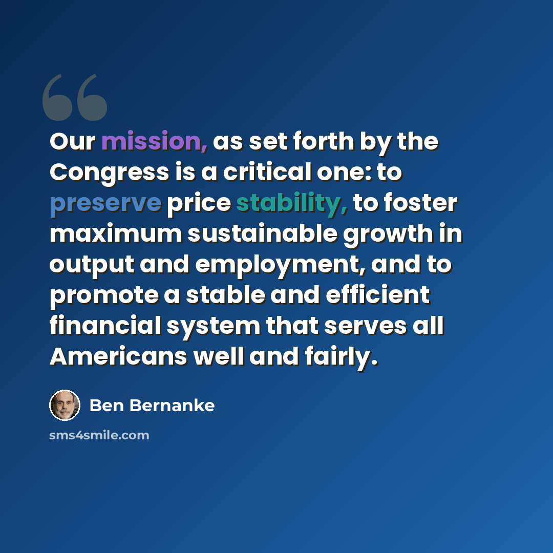 “Our mission, as set forth by the Congress is a critical one: to preserve price stability, to foster maximum sustainable growth in output and employment, and to promote a stable and efficient financial system that serves all Americans well and fairly.” quote by Ben Bernanke