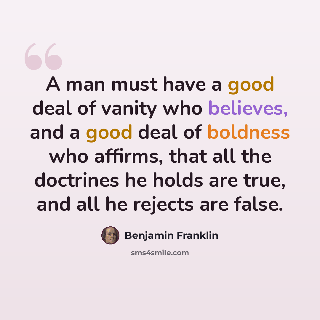 “A man must have a good deal of vanity who believes, and a good deal of boldness who affirms, that all the doctrines he holds are true, and all he rejects are false.” quote by Benjamin Franklin