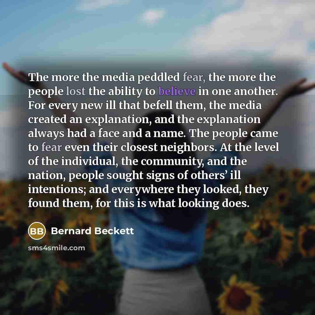 “The more the media peddled fear, the more the people lost the ability to believe in one another. For every new ill that befell them, the media created an explanation, and the explanation always had a face and a name. The people came to fear even their closest neighbors. At the level of the…” quote by Bernard Beckett