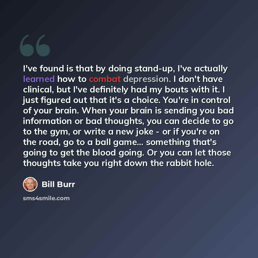 “I've found is that by doing stand-up, I've actually learned how to combat depression. I don't have clinical, but I've definitely had my bouts with it. I just figured out that it's a choice. You're in control of your brain. When your brain is sending you bad information or bad thoughts, you can…” quote by Bill Burr