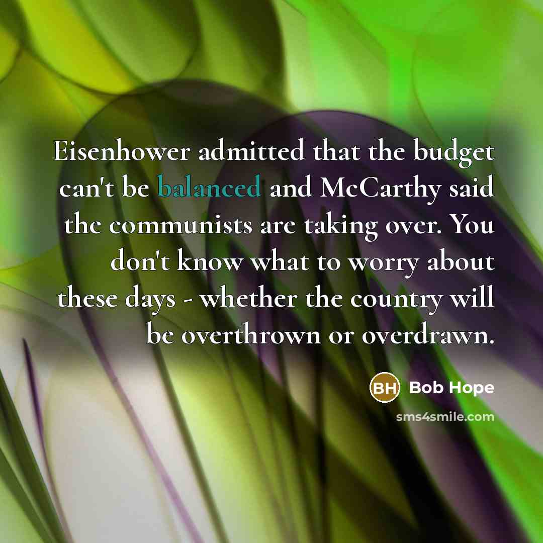 “Eisenhower admitted that the budget can't be balanced and McCarthy said the communists are taking over. You don't know what to worry about these days - whether the country will be overthrown or overdrawn.” quote by Bob Hope