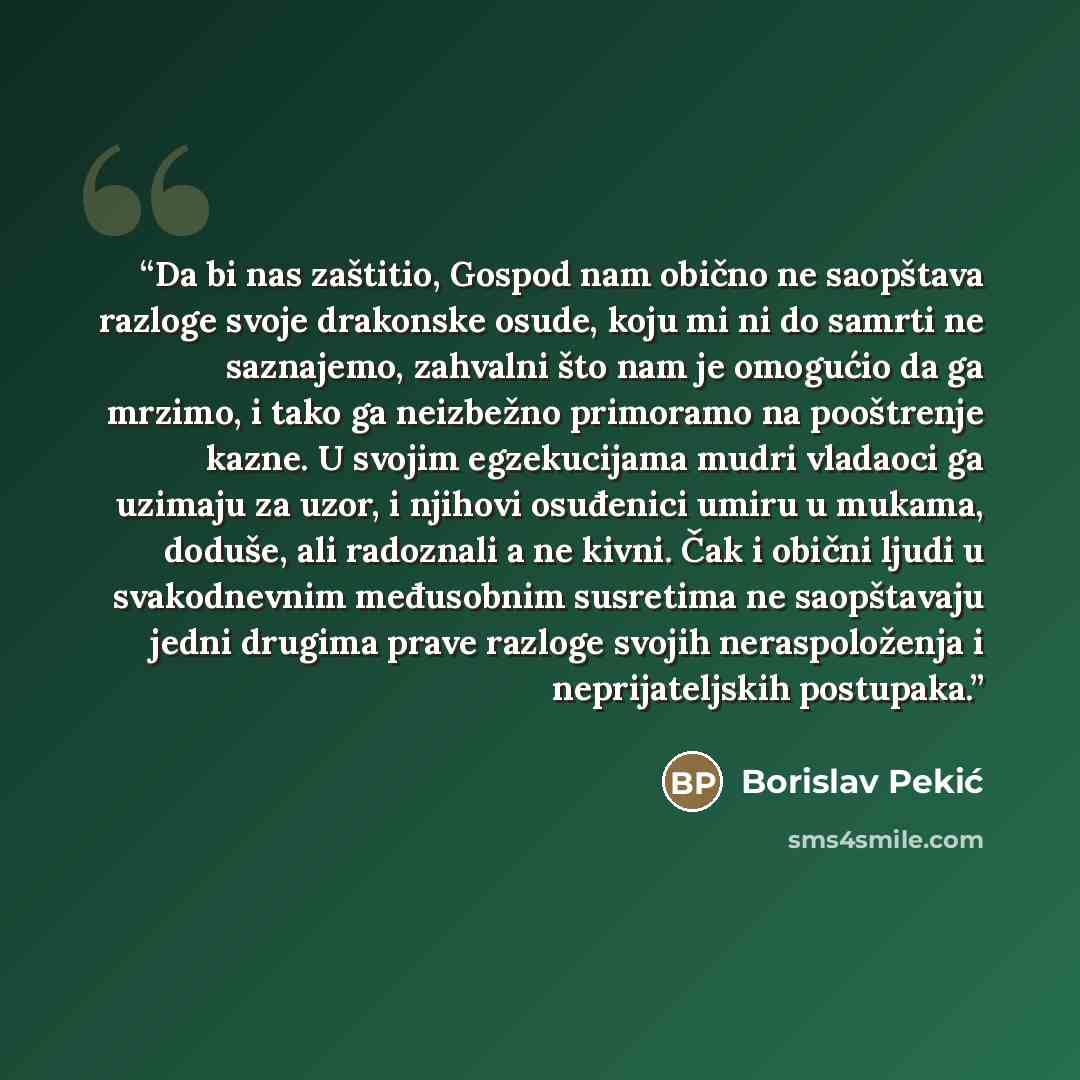 “Da bi nas zaštitio, Gospod nam obično ne saopštava razloge svoje drakonske osude, koju mi ni do samrti ne saznajemo, zahvalni što nam je omogućio da ga mrzimo, i tako ga neizbežno primoramo na pooštrenje kazne. U svojim egzekucijama mudri vladaoci ga uzimaju za uzor, i njihovi osuđenici umiru u…” quote by Borislav Pekić