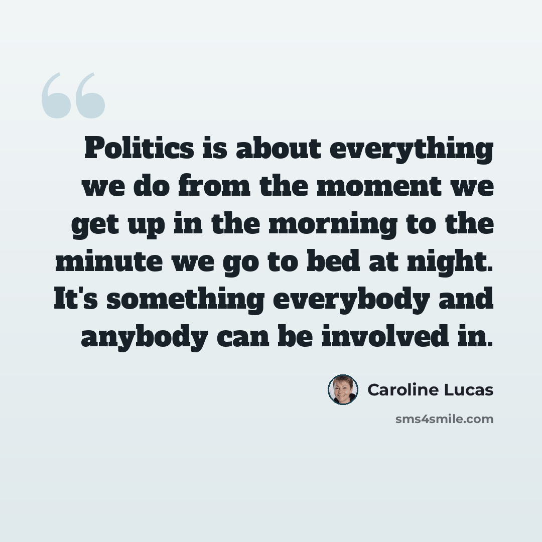 “Politics is about everything we do from the moment we get up in the morning to the minute we go to bed at night. It's something everybody and anybody can be involved in.” quote by Caroline Lucas