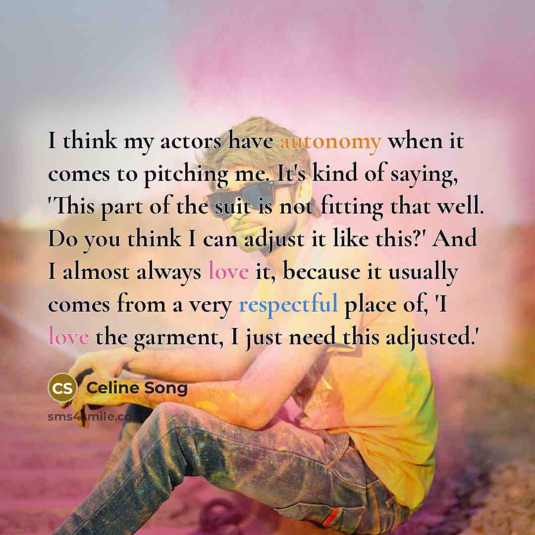 “I think my actors have autonomy when it comes to pitching me. It's kind of saying, 'This part of the suit is not fitting that well. Do you think I can adjust it like this?' And I almost always love it, because it usually comes from a very respectful place of, 'I love the garment, I just need this…” quote by Celine Song