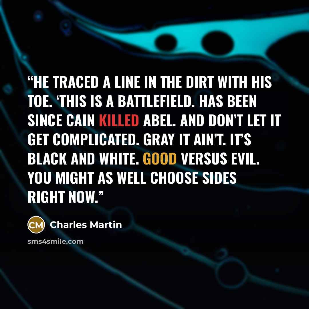 “He traced a line in the dirt with his toe. ‘This is a battlefield. Has been since Cain killed Abel. And don’t let it get complicated. Gray it ain’t. It’s black and white. Good versus evil. You might as well choose sides right now.” quote by Charles Martin