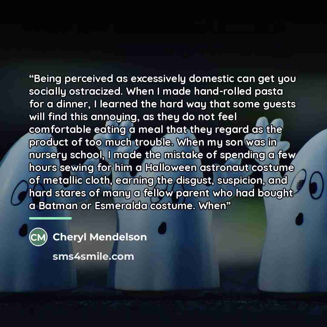 “Being perceived as excessively domestic can get you socially ostracized. When I made hand-rolled pasta for a dinner, I learned the hard way that some guests will find this annoying, as they do not feel comfortable eating a meal that they regard as the product of too much trouble. When my son was…” quote by Cheryl Mendelson