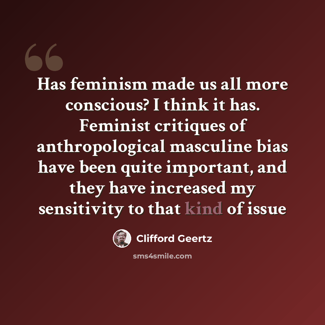 “Has feminism made us all more conscious? I think it has. Feminist critiques of anthropological masculine bias have been quite important, and they have increased my sensitivity to that kind of issue” quote by Clifford Geertz