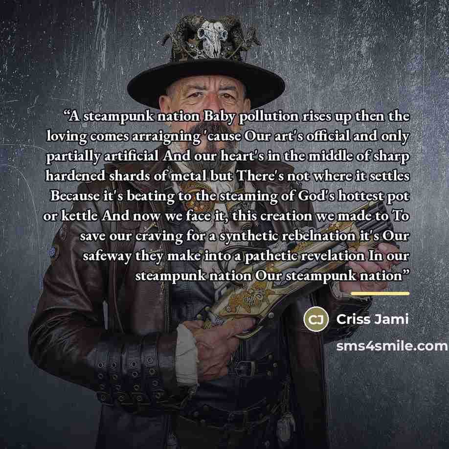 “A steampunk nation Baby pollution rises up then the loving comes arraigning 'cause Our art's official and only partially artificial And our heart's in the middle of sharp hardened shards of metal but There's not where it settles Because it's beating to the steaming of God's hottest pot or kettle…” quote by Criss Jami